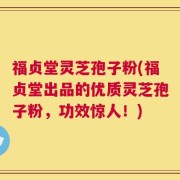福贞堂灵芝孢子粉(福贞堂出品的优质灵芝孢子粉，功效惊人！)