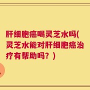 肝细胞癌喝灵芝水吗(灵芝水能对肝细胞癌治疗有帮助吗？)