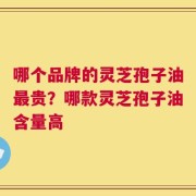哪个品牌的灵芝孢子油最贵？哪款灵芝孢子油含量高
