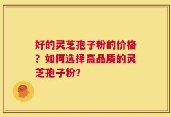 好的灵芝孢子粉的价格？如何选择高品质的灵芝孢子粉？