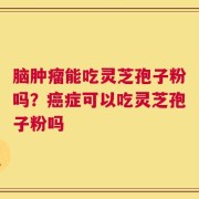 脑肿瘤能吃灵芝孢子粉吗？癌症可以吃灵芝孢子粉吗
