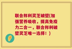 联合邦利灵芝破壁(加强营养吸收，提高免疫力二合一，联合邦利破壁灵芝唯一选择！)