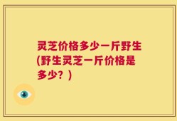 灵芝价格多少一斤野生(野生灵芝一斤价格是多少？)
