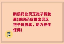 鹏鹞药业灵芝孢子粉胶囊(鹏鹞药业推出灵芝孢子粉胶囊，助力养生保健)