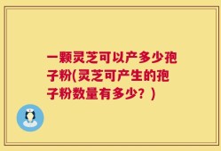 一颗灵芝可以产多少孢子粉(灵芝可产生的孢子粉数量有多少？)