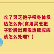 吃了灵芝孢子粉身体发热怎么办(食用灵芝孢子粉后出现发热反应应该怎么处理？)