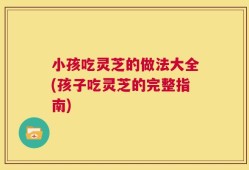 小孩吃灵芝的做法大全(孩子吃灵芝的完整指南)