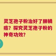 灵芝孢子粉治好了肺鳞癌？探究灵芝孢子粉的神奇功效？