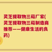 灵芝提取物三萜厂家(灵芝提取物三萜制造商推荐——健康生活的良药)