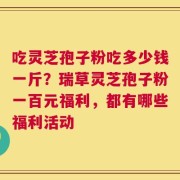 吃灵芝孢子粉吃多少钱一斤？瑞草灵芝孢子粉一百元福利，都有哪些福利活动