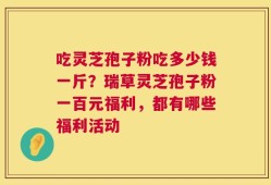 吃灵芝孢子粉吃多少钱一斤？瑞草灵芝孢子粉一百元福利，都有哪些福利活动