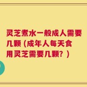 灵芝煮水一般成人需要几颗 (成年人每天食用灵芝需要几颗？)
