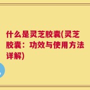 什么是灵芝胶囊(灵芝胶囊：功效与使用方法详解)