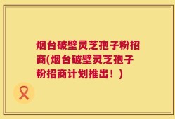 烟台破壁灵芝孢子粉招商(烟台破壁灵芝孢子粉招商计划推出！)