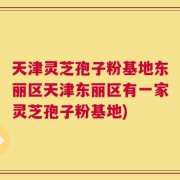 天津灵芝孢子粉基地东丽区天津东丽区有一家灵芝孢子粉基地)