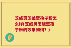 芝威灵芝破壁孢子粉怎么样(芝威灵芝破壁孢子粉的效果如何？)