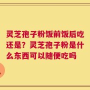 灵芝孢子粉饭前饭后吃还是？灵芝孢子粉是什么东西可以随便吃吗