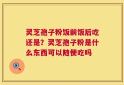 灵芝孢子粉饭前饭后吃还是？灵芝孢子粉是什么东西可以随便吃吗