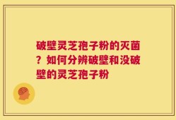 破壁灵芝孢子粉的灭菌？如何分辨破壁和没破壁的灵芝孢子粉