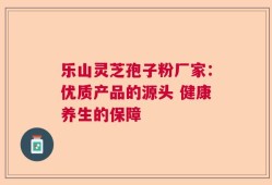 乐山灵芝孢子粉厂家：优质产品的源头 健康养生的保障