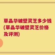 草晶华破壁灵芝多少钱(草晶华破壁灵芝价格及评测)
