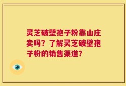灵芝破壁孢子粉靠山庄卖吗？了解灵芝破壁孢子粉的销售渠道？