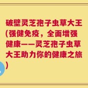 破壁灵芝孢子虫草大王(强健免疫，全面增强健康——灵芝孢子虫草大王助力你的健康之旅)