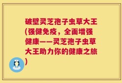 破壁灵芝孢子虫草大王(强健免疫，全面增强健康——灵芝孢子虫草大王助力你的健康之旅)