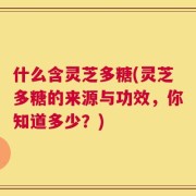 什么含灵芝多糖(灵芝多糖的来源与功效，你知道多少？)