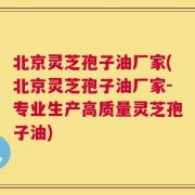 北京灵芝孢子油厂家(北京灵芝孢子油厂家-专业生产高质量灵芝孢子油)