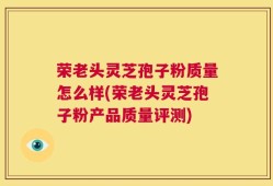 荣老头灵芝孢子粉质量怎么样(荣老头灵芝孢子粉产品质量评测)