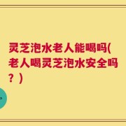 灵芝泡水老人能喝吗(老人喝灵芝泡水安全吗？)