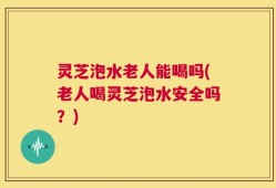 灵芝泡水老人能喝吗(老人喝灵芝泡水安全吗？)