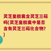 灵芝皇胶囊含灵芝三萜吗(灵芝皇胶囊中是否含有灵芝三萜化合物？)