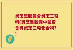 灵芝皇胶囊含灵芝三萜吗(灵芝皇胶囊中是否含有灵芝三萜化合物？)