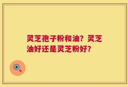 灵芝孢子粉和油？灵芝油好还是灵芝粉好？