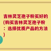 吉林灵芝孢子粉买好的(购买吉林灵芝孢子粉：选择优质产品的方法)