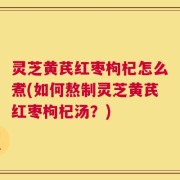 灵芝黄芪红枣枸杞怎么煮(如何熬制灵芝黄芪红枣枸杞汤？)