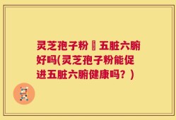 灵芝孢子粉対五脏六腑好吗(灵芝孢子粉能促进五脏六腑健康吗？)