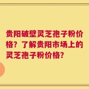 贵阳破壁灵芝孢子粉价格？了解贵阳市场上的灵芝孢子粉价格？