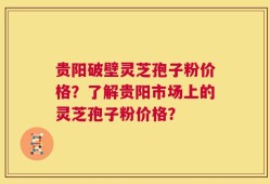 贵阳破壁灵芝孢子粉价格？了解贵阳市场上的灵芝孢子粉价格？