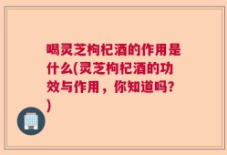 喝灵芝枸杞酒的作用是什么(灵芝枸杞酒的功效与作用，你知道吗？)