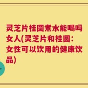 灵芝片桂圆煮水能喝吗女人(灵芝片和桂圆：女性可以饮用的健康饮品)