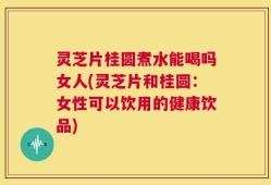 灵芝片桂圆煮水能喝吗女人(灵芝片和桂圆：女性可以饮用的健康饮品)