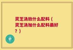 灵芝汤放什么配料 (灵芝汤加什么配料最好？)
