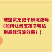 破壁灵芝孢子粉沉淀吗(如何让灵芝孢子粉达到最佳沉淀效果？)