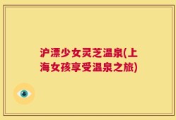 沪漂少女灵芝温泉(上海女孩享受温泉之旅)
