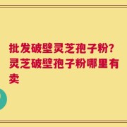 批发破壁灵芝孢子粉？灵芝破壁孢子粉哪里有卖