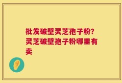 批发破壁灵芝孢子粉？灵芝破壁孢子粉哪里有卖