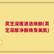 灵芝深度清洁焕肤(灵芝深层净肤焕发美肌)